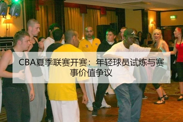 CBA夏季联赛开赛：年轻球员试炼与赛事价值争议